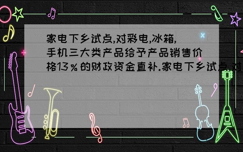 家电下乡试点,对彩电,冰箱,手机三大类产品给予产品销售价格13％的财政资金直补.家电下乡试点,对彩电,冰箱,手机三大类产品给予产品销售价格13％的财政资金直补,企业数据显示,截至2008年12