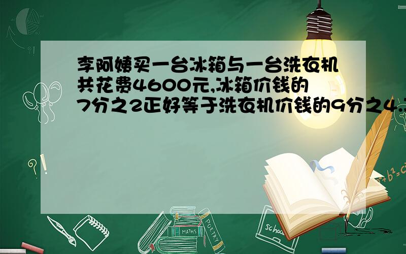 李阿姨买一台冰箱与一台洗衣机共花费4600元,冰箱价钱的7分之2正好等于洗衣机价钱的9分之4.冰箱与洗衣机的价钱各是多少?