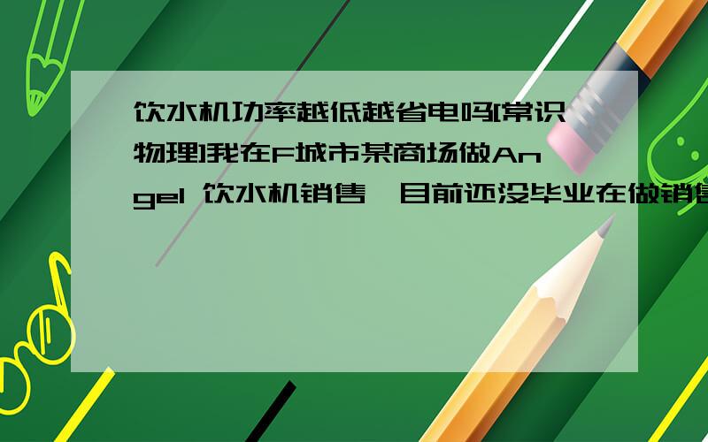 饮水机功率越低越省电吗[常识物理]我在F城市某商场做Angel 饮水机销售,目前还没毕业在做销售实习.我旁边的M*d**饮水机销售员阿姨总是以：其品牌独创加热只有300瓦,是饮水机行业里最省电