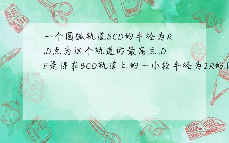 一个圆弧轨道BCD的半径为R,D点为这个轨道的最高点,DE是连在BCD轨道上的一小段半径为2R的圆弧轨道,一个质量为M的从AB直轨道冲上BCDE轨道且恰能贴着BCDE轨道内侧通过最高点D,求木块在D点的速