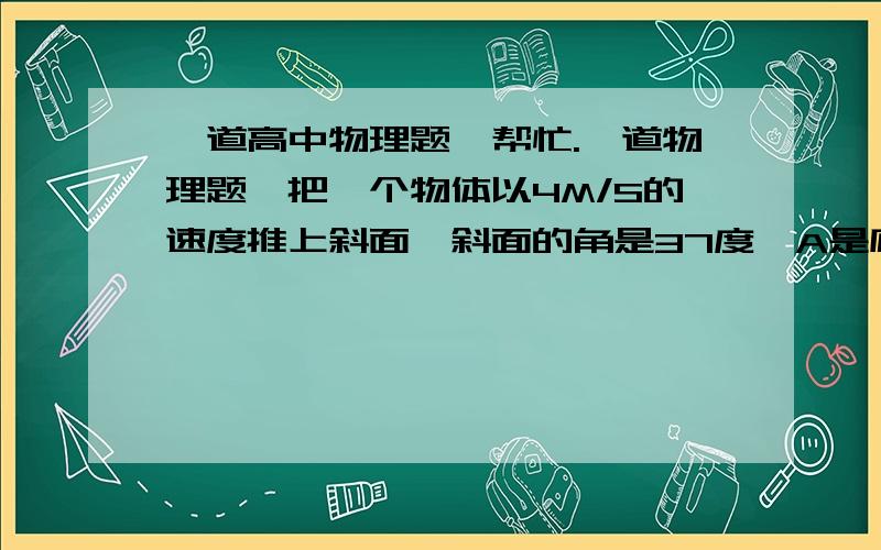 一道高中物理题,帮忙.一道物理题,把一个物体以4M/S的速度推上斜面,斜面的角是37度,A是底端 B是顶端 斜面长1M.1）求动摩擦因数2）已知经过C点时 重力势能和动能相等 求C点的高度H  斜面底端