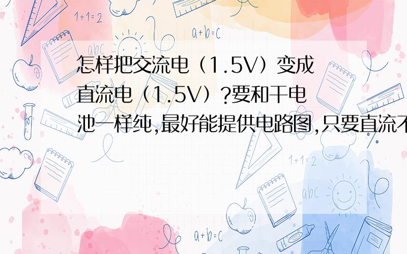 怎样把交流电（1.5V）变成直流电（1.5V）?要和干电池一样纯,最好能提供电路图,只要直流不超过（3V）就行,请大家告诉我交流要求多少伏,需要什么元件,最好能提供电路图.我需要的电路大概80