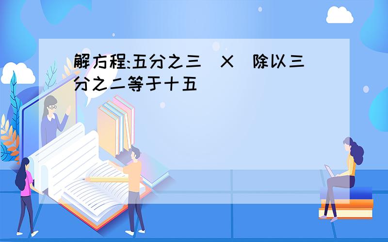 解方程:五分之三(X)除以三分之二等于十五