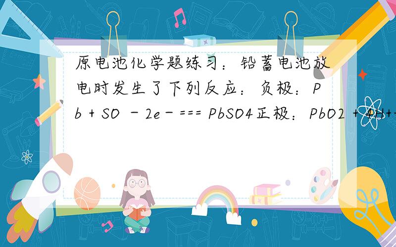 原电池化学题练习：铅蓄电池放电时发生了下列反应：负极：Pb + SO －2e－=== PbSO4正极：PbO2 + 4H++ SO +2e－=== PbSO4 + 2H2O使用该电池时,负极每失去1mol电子,电池内消耗H2SO4多少mol?