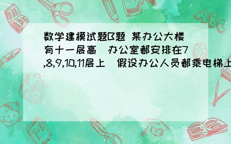 数学建模试题B题 某办公大楼有十一层高．办公室都安排在7,8,9,10,11层上．假设办公人员都乘电梯上楼,每层有60人办公．现有三台电梯A、B、C可利用,每层楼之间电梯的运行时间是3秒,最底层(