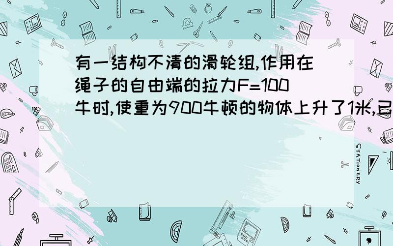 有一结构不清的滑轮组,作用在绳子的自由端的拉力F=100牛时,使重为900牛顿的物体上升了1米,已知滑轮组的效率为90％,则绳子被拉下来多少米?对滑轮组所做的额外功是?（忽略绳重及摩擦）