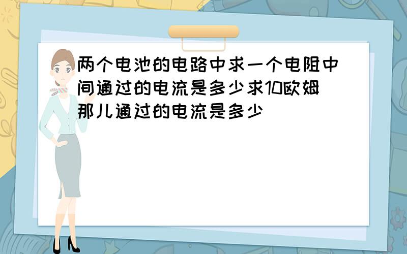 两个电池的电路中求一个电阻中间通过的电流是多少求10欧姆那儿通过的电流是多少