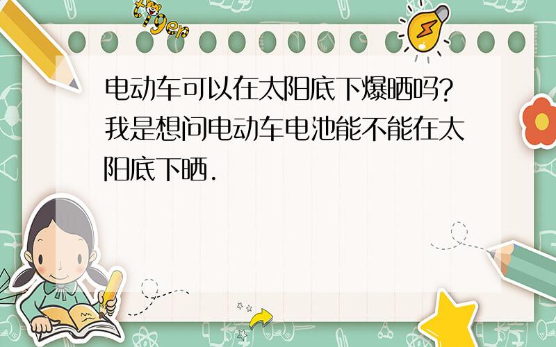 电动车可以在太阳底下爆晒吗?我是想问电动车电池能不能在太阳底下晒.