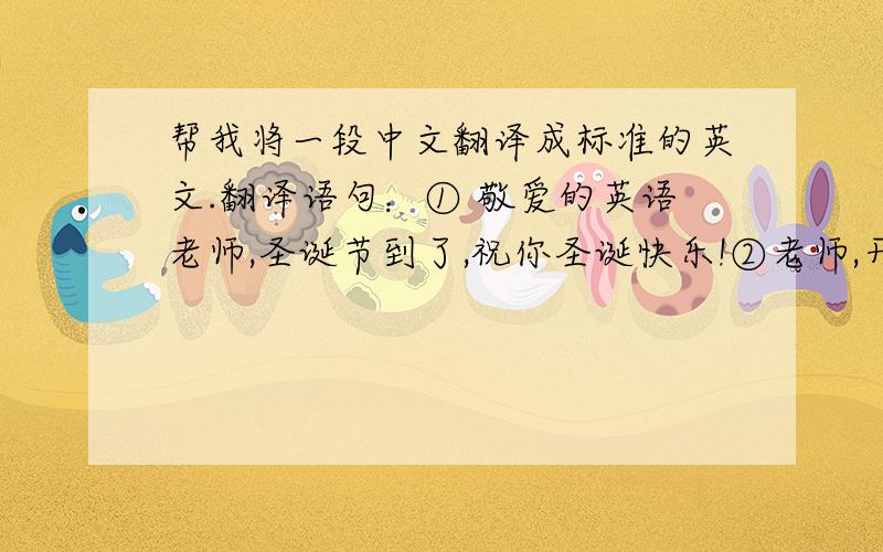 帮我将一段中文翻译成标准的英文.翻译语句：① 敬爱的英语老师,圣诞节到了,祝你圣诞快乐!②老师,开学那么久了,你的笑容还是没变,除了批评我们的时候板着脸,平时你嘴上总是挂着一丝微