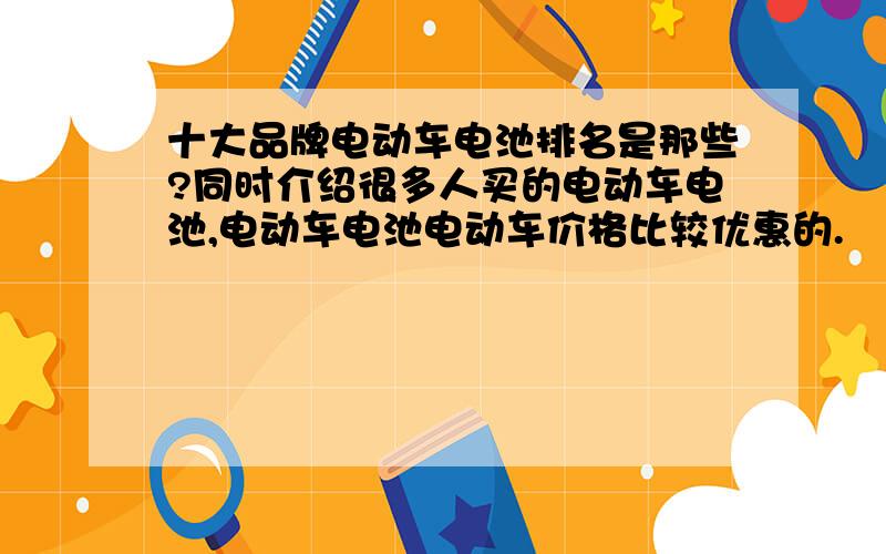 十大品牌电动车电池排名是那些?同时介绍很多人买的电动车电池,电动车电池电动车价格比较优惠的.