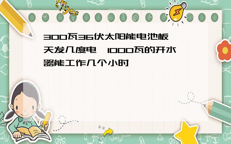 300瓦36伏太阳能电池板一天发几度电,1000瓦的开水器能工作几个小时