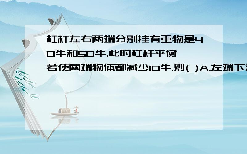 杠杆左右两端分别挂有重物是40牛和50牛.此时杠杆平衡,若使两端物体都减少10牛.则( )A.左端下沉 B.右端下沉C.仍然平衡 D.不能确定