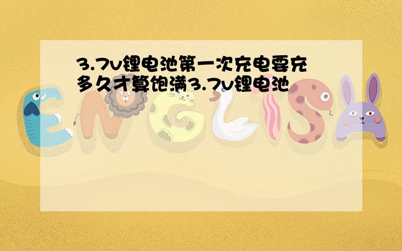 3.7v锂电池第一次充电要充多久才算饱满3.7v锂电池