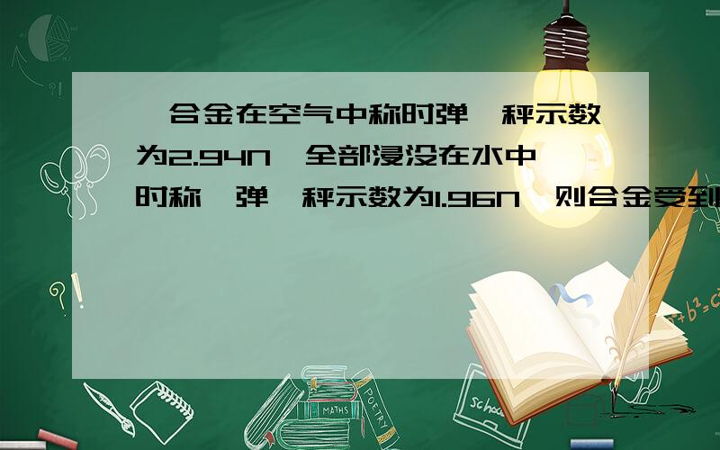 一合金在空气中称时弹簧秤示数为2.94N,全部浸没在水中时称,弹簧秤示数为1.96N,则合金受到的浮力多大?它的体积多大?合金块的密度多大?