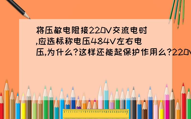 将压敏电阻接220V交流电时,应选标称电压484V左右电压,为什么?这样还能起保护作用么?220V工作电源选标称电压为484V的压敏电阻器为保护器件,它还能起到保护作用么?