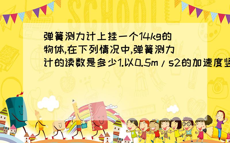 弹簧测力计上挂一个14kg的物体,在下列情况中,弹簧测力计的读数是多少1.以0.5m/s2的加速度竖直加速上升.（ ）2.以1.0m/s2的加速度竖直减速上升.（ ）3..以1.0m/s2的加速度竖直加速下降.（ ）4.以0