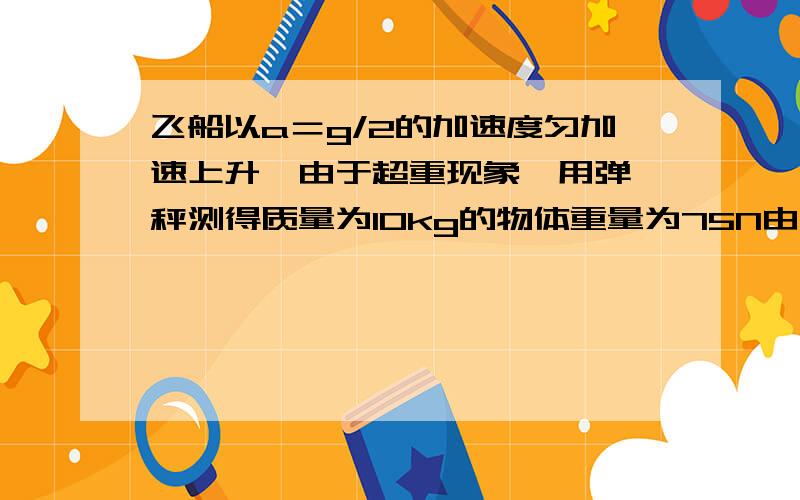 飞船以a＝g/2的加速度匀加速上升,由于超重现象,用弹簧秤测得质量为10kg的物体重量为75N由此可知,飞船所处位置距地面高度为多大?（地球半径为6400千米,g＝10米每2次方秒）需解题过程