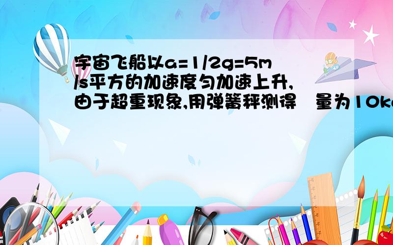 宇宙飞船以a=1/2g=5m/s平方的加速度匀加速上升,由于超重现象,用弹簧秤测得貭量为10kg的物体重量为75N,由此可求飞船所处位置距地面高度为多少