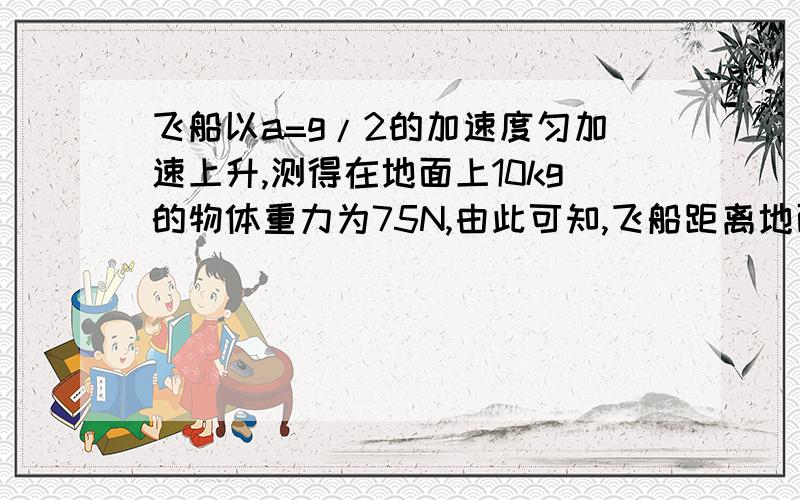 飞船以a=g/2的加速度匀加速上升,测得在地面上10kg的物体重力为75N,由此可知,飞船距离地面的高度为 _km