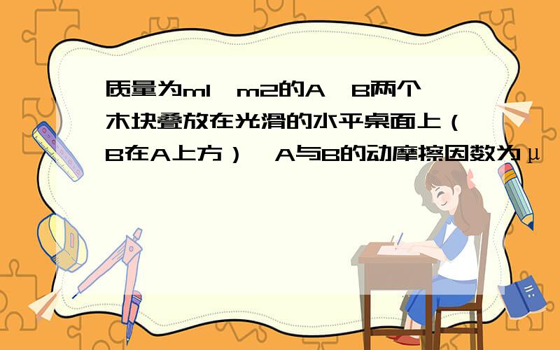 质量为m1、m2的A、B两个木块叠放在光滑的水平桌面上（B在A上方）,A与B的动摩擦因数为μ…质量为m1、m2的A、B两个木块叠放在光滑的水平桌面上（B在A上方）,A与B的动摩擦因数为μ,若要把B从A