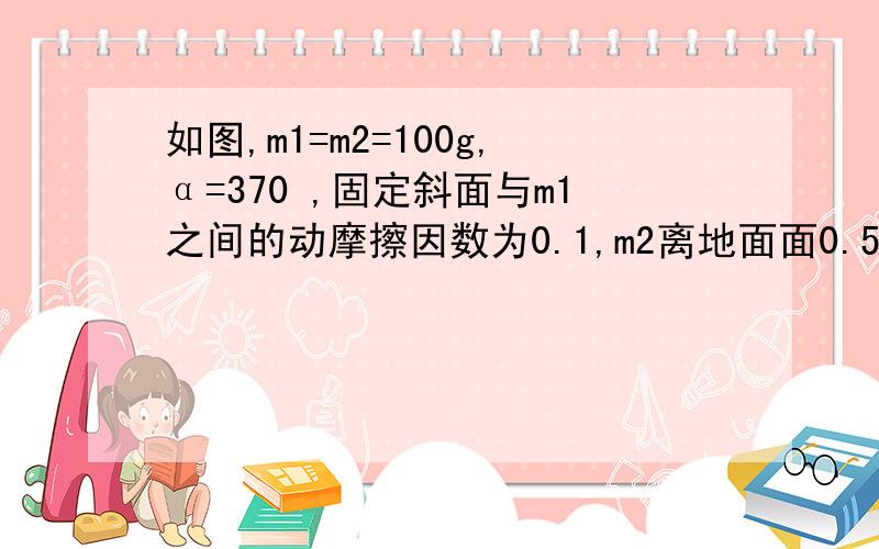 如图,m1=m2=100g,α=370 ,固定斜面与m1之间的动摩擦因数为0.1,m2离地面面0.5m.(1)m1、m2由静止开始运动,分析各自的受力； （2）计算m2多长时间后落地?落地时m1、m2的速度大小各为多少?（3）当m2落地