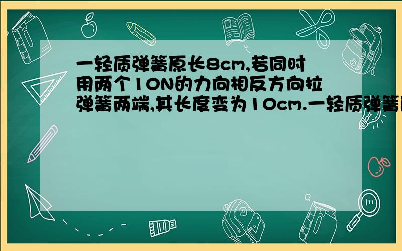 一轻质弹簧原长8cm,若同时用两个10N的力向相反方向拉弹簧两端,其长度变为10cm.一轻质弹簧原长8cm,若同时用两个10N的力向相反方向拉弹簧两端,其长度变为10cm.则弹簧的劲度系数K的数值为（单