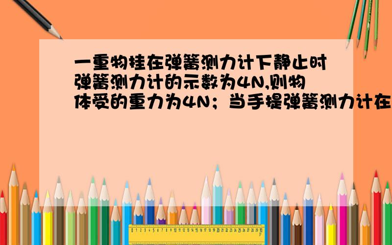 一重物挂在弹簧测力计下静止时弹簧测力计的示数为4N,则物体受的重力为4N；当手提弹簧测力计在匀速上升的的电梯间时,弹簧测力计示数为4N,当手提弹簧测力计在减速下降的电梯间是,弹簧测