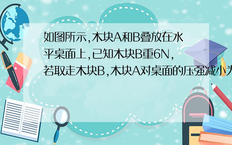 如图所示,木块A和B叠放在水平桌面上,已知木块B重6N,若取走木块B,木块A对桌面的压强减小为原来的,则木块A重_____.不好意思....原来的7/10