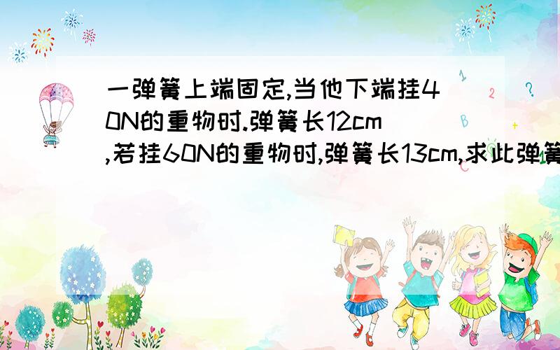 一弹簧上端固定,当他下端挂40N的重物时.弹簧长12cm,若挂60N的重物时,弹簧长13cm,求此弹簧的原长（形变在弹性限度范围内）今晚就要解决的啊~