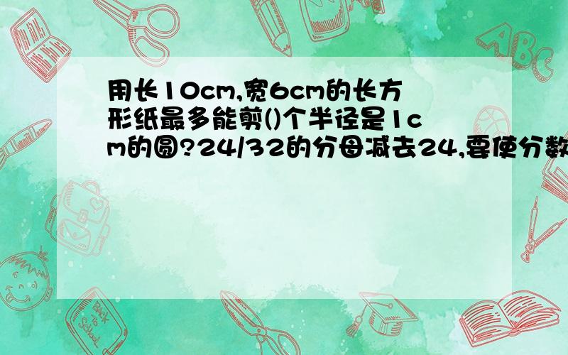 用长10cm,宽6cm的长方形纸最多能剪()个半径是1cm的圆?24/32的分母减去24,要使分数的大小不变,分子应剪去（）判断下面各题一次数学竞赛,某校获一二三等奖的人数比为1:2:4 获二等奖的人是获三