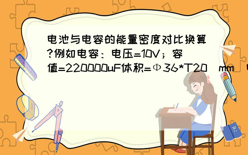 电池与电容的能量密度对比换算?例如电容：电压=10V；容值=220000uF体积=Ф36*T20（mm）电容的质量=100g；---------------------已知上面电容的参数,那么相同大小的电池与电容存储能量的密度相差多少