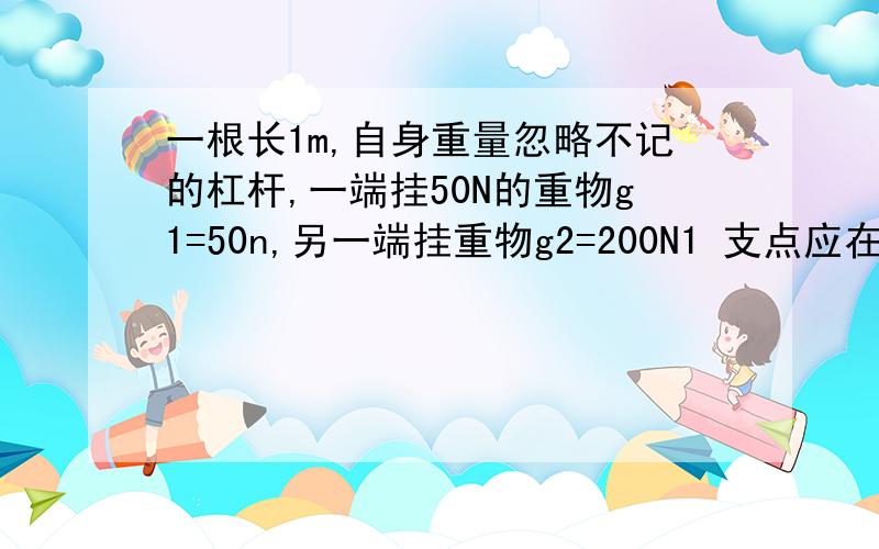 一根长1m,自身重量忽略不记的杠杆,一端挂50N的重物g1=50n,另一端挂重物g2=200N1 支点应在何处才能是杠杆平衡？2 若两端所挂重物各加50N，支点应在何处能使杠杆平衡？