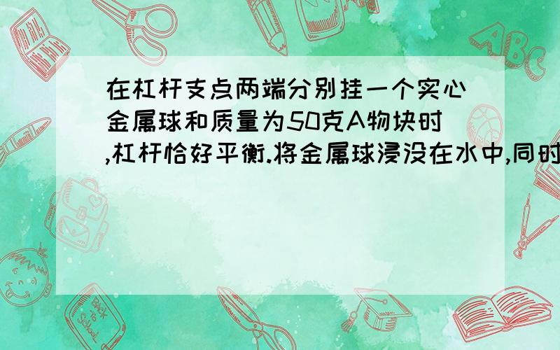 在杠杆支点两端分别挂一个实心金属球和质量为50克A物块时,杠杆恰好平衡.将金属球浸没在水中,同时将A物块向支点移动后,杠杆又恰好平衡,则金属球的密度是多少?