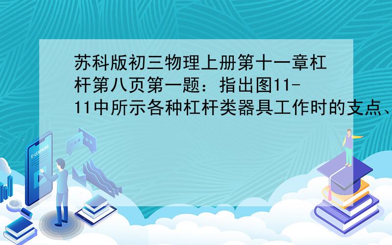 苏科版初三物理上册第十一章杠杆第八页第一题：指出图11-11中所示各种杠杆类器具工作时的支点、动力、动力、动力臂、阻力、阻力臂,并说明这些杠杆中哪些是省力的,哪些是费力的A：羊