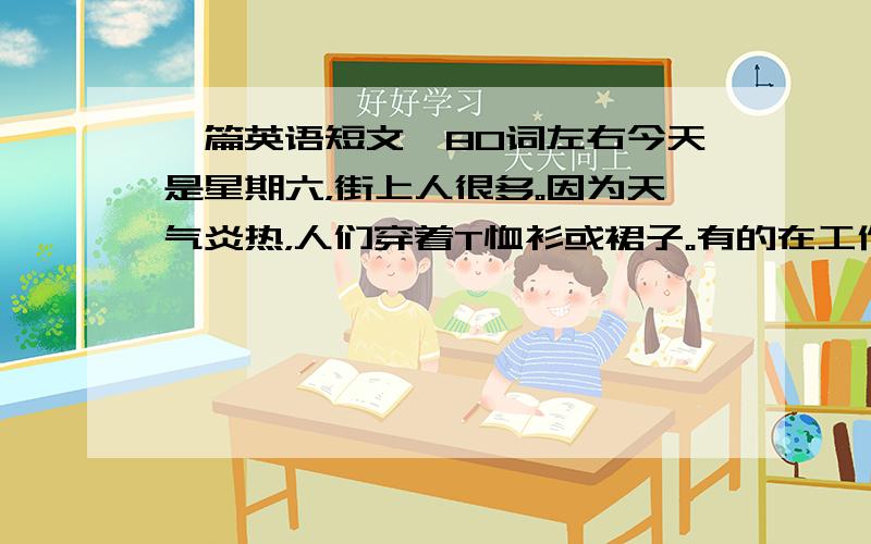 一篇英语短文,80词左右今天是星期六，街上人很多。因为天气炎热，人们穿着T恤衫或裙子。有的在工作，有的在购物有的在闲逛（have out）。老人们都在公元的树下打牌（play cards）或聊天。