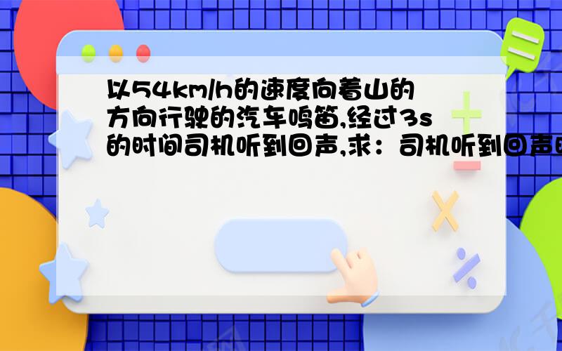 以54km/h的速度向着山的方向行驶的汽车鸣笛,经过3s的时间司机听到回声,求：司机听到回声时汽车和山之间的距离是多少?