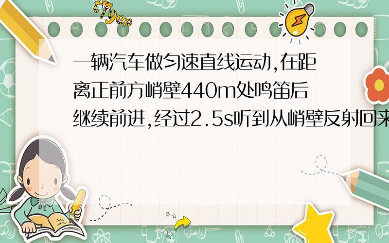 一辆汽车做匀速直线运动,在距离正前方峭壁440m处鸣笛后继续前进,经过2.5s听到从峭壁反射回来的汽笛声,若声速为340m/s,求(1)汽车的行驶速度；(2)汽车还需要多长时间到达峭壁下?