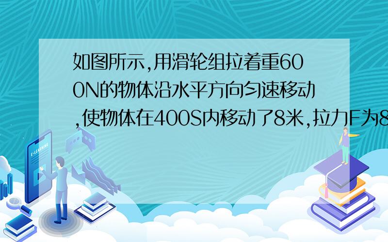 如图所示,用滑轮组拉着重600N的物体沿水平方向匀速移动,使物体在400S内移动了8米,拉力F为80N,弹簧测力计示数为148N（不计强重和滑轮转轴间的摩擦）求：（1）每只滑轮得是多少?（2）滑轮组