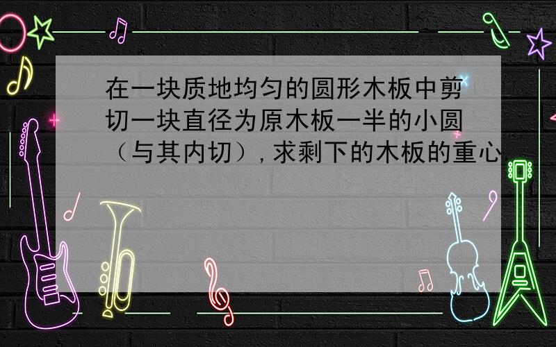 在一块质地均匀的圆形木板中剪切一块直径为原木板一半的小圆（与其内切）,求剩下的木板的重心.