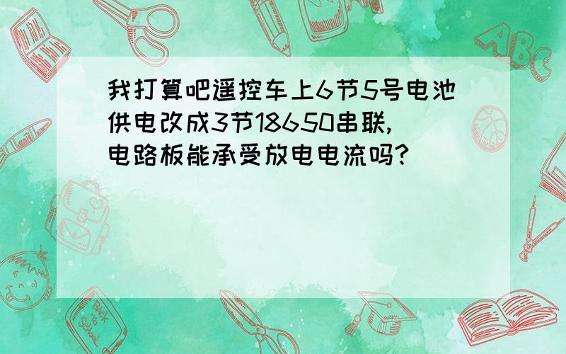 我打算吧遥控车上6节5号电池供电改成3节18650串联,电路板能承受放电电流吗?