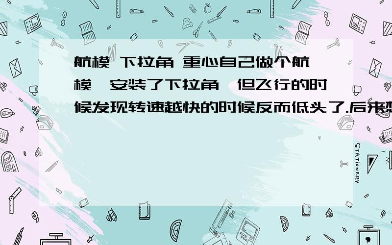 航模 下拉角 重心自己做个航模,安装了下拉角,但飞行的时候发现转速越快的时候反而低头了.后来想了想,机翼产生的升力的部分主要是在重心的后面,那么当转速增加时,后面产生升力,这时候