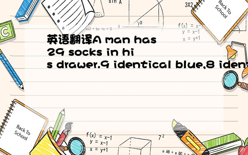 英语翻译A man has 29 socks in his drawer.9 identical blue,8 identical grey and 12 identical black.The lights have fused and he is completely in the dark.How many socks must he take out to make certain that he has a pair of each colour?