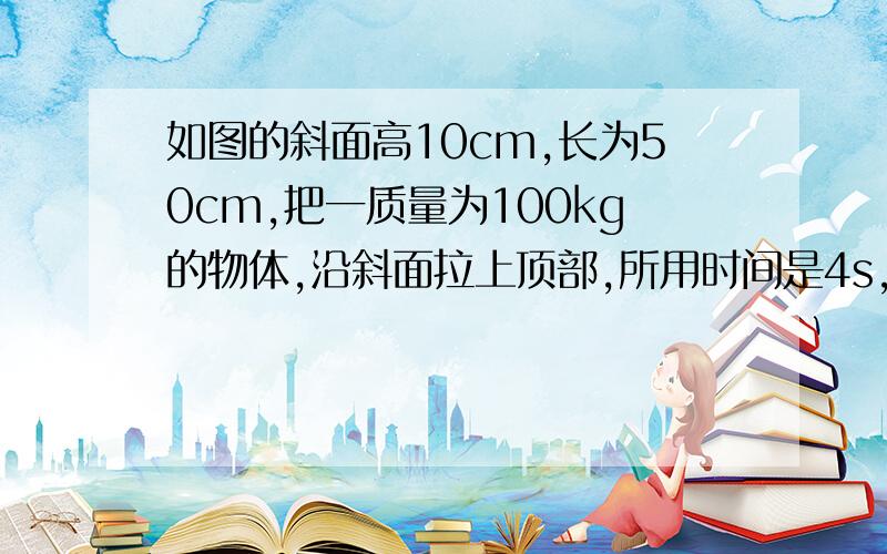 如图的斜面高10cm,长为50cm,把一质量为100kg的物体,沿斜面拉上顶部,所用时间是4s,需用的拉力为300N,求：  （1）此过程做的有用功多大?,总功多大? 【2】所做的有用功的功率是多大?〔3〕斜面的