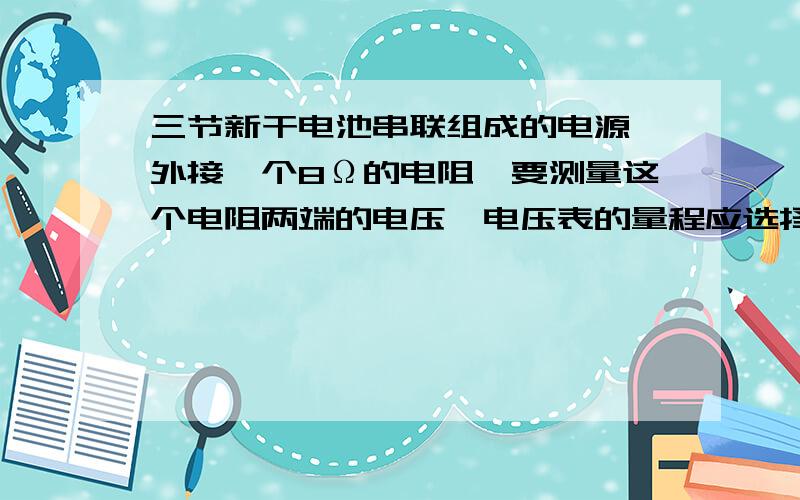 三节新干电池串联组成的电源,外接一个8Ω的电阻,要测量这个电阻两端的电压,电压表的量程应选择_______,电流表的量程应选择_______.