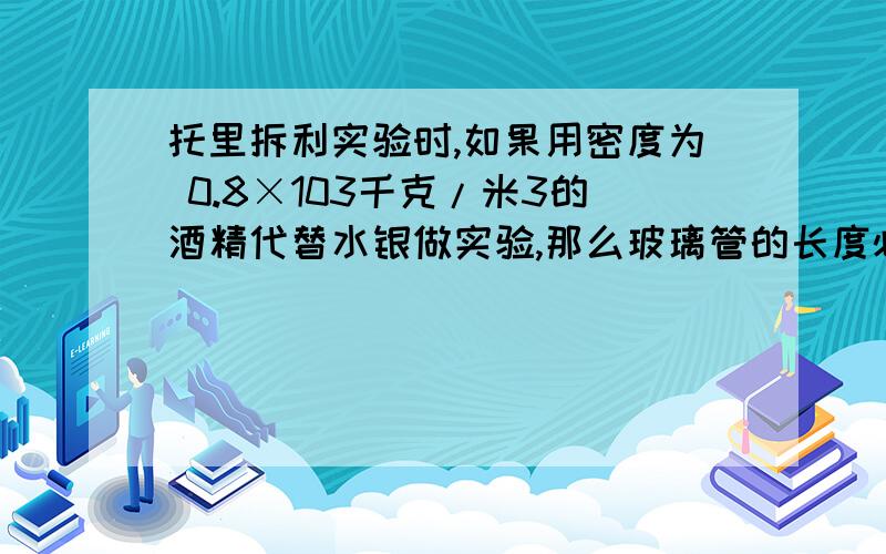 托里拆利实验时,如果用密度为 0.8×103千克/米3的酒精代替水银做实验,那么玻璃管的长度必须是：（ ）A等于760毫米； B小于760毫米； C等于10米； D大于10米两个完全相同的圆柱形容器内分别盛