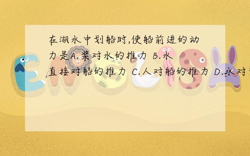 在湖水中划船时,使船前进的动力是A.桨对水的推力 B.水直接对船的推力 C.人对船的推力 D.水对桨的推力答原因会追加