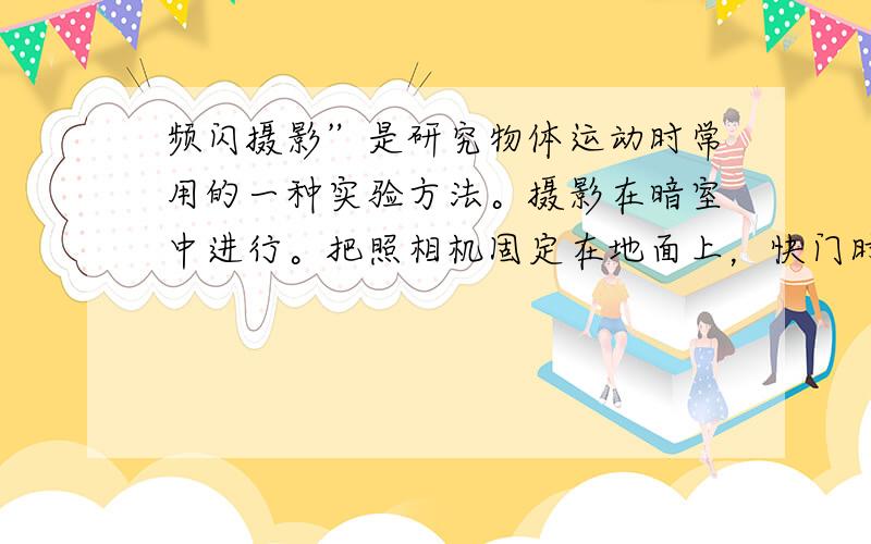 频闪摄影”是研究物体运动时常用的一种实验方法。摄影在暗室中进行。把照相机固定在地面上，快门时常开的，但是由于没有光照物体，底片并不感光。光源是一只闪光灯，它每隔一定的