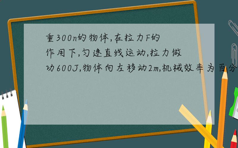 重300n的物体,在拉力F的作用下,匀速直线运动,拉力做功600J,物体向左移动2m,机械效率为百分之80 1,求额外2.拉力大小   3.物体与地面摩擦力求步骤