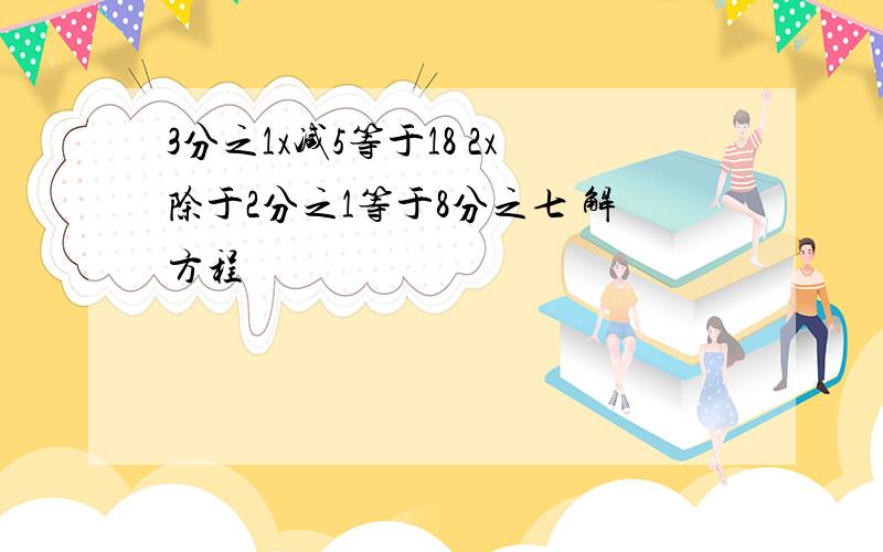 3分之1x减5等于18 2x除于2分之1等于8分之七 解方程