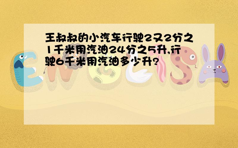 王叔叔的小汽车行驶2又2分之1千米用汽油24分之5升,行驶6千米用汽油多少升?